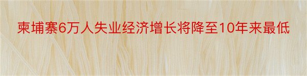 柬埔寨6万人失业经济增长将降至10年来最低