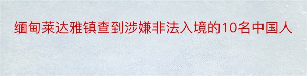 缅甸莱达雅镇查到涉嫌非法入境的10名中国人