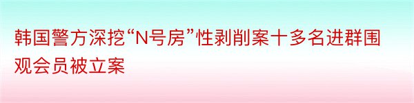 韩国警方深挖“N号房”性剥削案十多名进群围观会员被立案