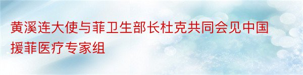 黄溪连大使与菲卫生部长杜克共同会见中国援菲医疗专家组