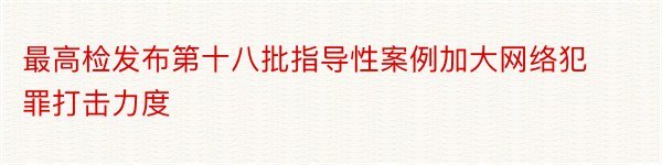 最高检发布第十八批指导性案例加大网络犯罪打击力度