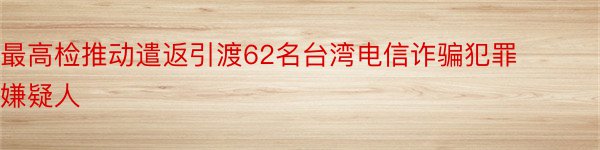 最高检推动遣返引渡62名台湾电信诈骗犯罪嫌疑人