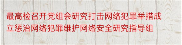 最高检召开党组会研究打击网络犯罪举措成立惩治网络犯罪维护网络安全研究指导组