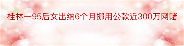 桂林一95后女出纳6个月挪用公款近300万网赌