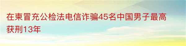 在柬冒充公检法电信诈骗45名中国男子最高获刑13年