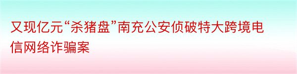 又现亿元“杀猪盘”南充公安侦破特大跨境电信网络诈骗案