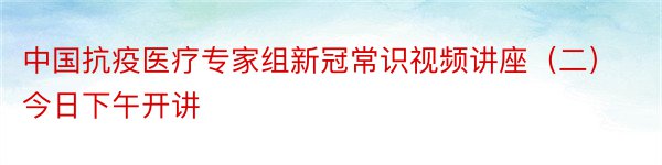 中国抗疫医疗专家组新冠常识视频讲座（二）今日下午开讲