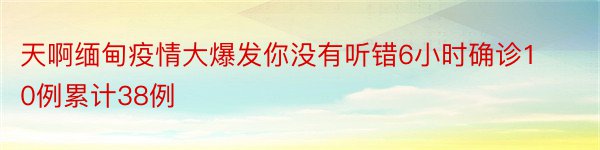 天啊缅甸疫情大爆发你没有听错6小时确诊10例累计38例