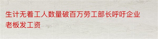 生计无着工人数量破百万劳工部长呼吁企业老板发工资