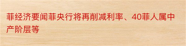 菲经济要闻菲央行将再削减利率、40菲人属中产阶层等