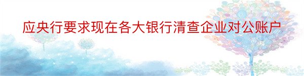 应央行要求现在各大银行清查企业对公账户