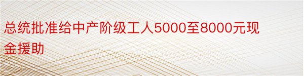 总统批准给中产阶级工人5000至8000元现金援助