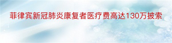 菲律宾新冠肺炎康复者医疗费高达130万披索