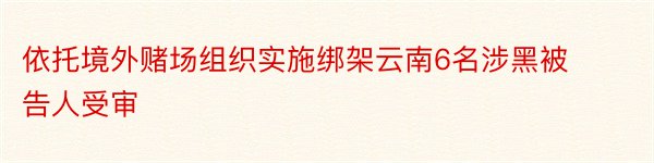 依托境外赌场组织实施绑架云南6名涉黑被告人受审