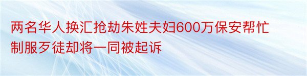 两名华人换汇抢劫朱姓夫妇600万保安帮忙制服歹徒却将一同被起诉