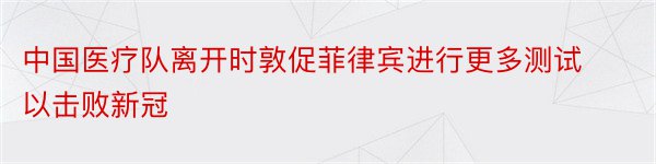 中国医疗队离开时敦促菲律宾进行更多测试以击败新冠