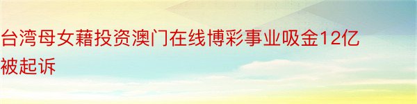 台湾母女藉投资澳门在线博彩事业吸金12亿被起诉