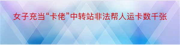 女子充当“卡佬”中转站非法帮人运卡数千张