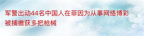 军警出动44名中国人在菲因为从事网络博彩被捕缴获多把枪械