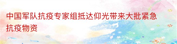 中国军队抗疫专家组抵达仰光带来大批紧急抗疫物资