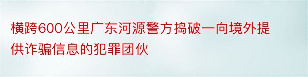 横跨600公里广东河源警方捣破一向境外提供诈骗信息的犯罪团伙