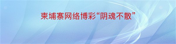 柬埔寨网络博彩“阴魂不散”