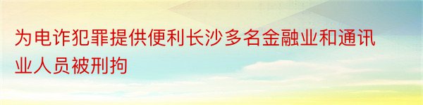 为电诈犯罪提供便利长沙多名金融业和通讯业人员被刑拘