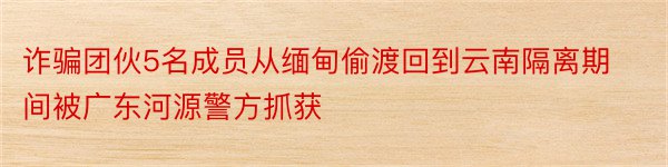 诈骗团伙5名成员从缅甸偷渡回到云南隔离期间被广东河源警方抓获