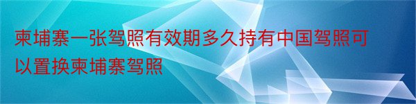 柬埔寨一张驾照有效期多久持有中国驾照可以置换柬埔寨驾照