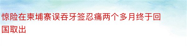 惊险在柬埔寨误吞牙签忍痛两个多月终于回国取出