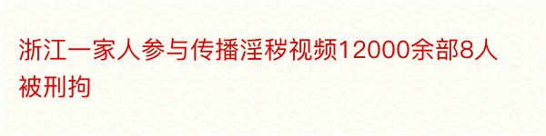 浙江一家人参与传播淫秽视频12000余部8人被刑拘