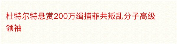 杜特尔特悬赏200万缉捕菲共叛乱分子高级领袖