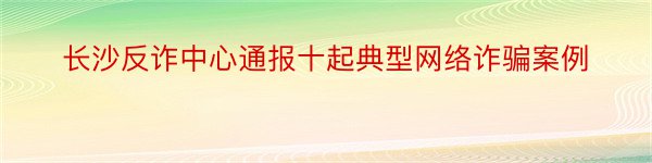 长沙反诈中心通报十起典型网络诈骗案例