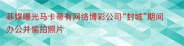 菲媒曝光马卡蒂有网络博彩公司“封城”期间办公并偷拍照片