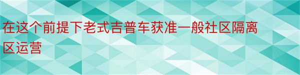 在这个前提下老式吉普车获准一般社区隔离区运营