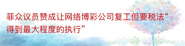 菲众议员赞成让网络博彩公司复工但要税法“得到最大程度的执行”