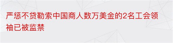 严惩不贷勒索中国商人数万美金的2名工会领袖已被监禁