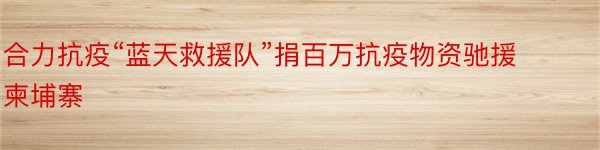 合力抗疫“蓝天救援队”捐百万抗疫物资驰援柬埔寨