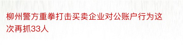 柳州警方重拳打击买卖企业对公账户行为这次再抓33人