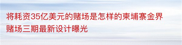 将耗资35亿美元的赌场是怎样的柬埔寨金界赌场三期最新设计曝光