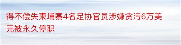 得不偿失柬埔寨4名足协官员涉嫌贪污6万美元被永久停职