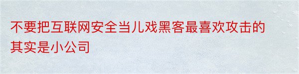 不要把互联网安全当儿戏黑客最喜欢攻击的其实是小公司