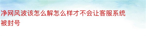 净网风波该怎么解怎么样才不会让客服系统被封号