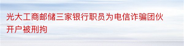 光大工商邮储三家银行职员为电信诈骗团伙开户被刑拘