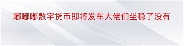 嘟嘟嘟数字货币即将发车大佬们坐稳了没有