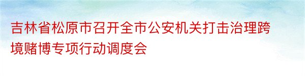 吉林省松原市召开全市公安机关打击治理跨境赌博专项行动调度会