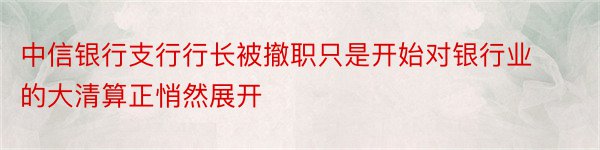 中信银行支行行长被撤职只是开始对银行业的大清算正悄然展开