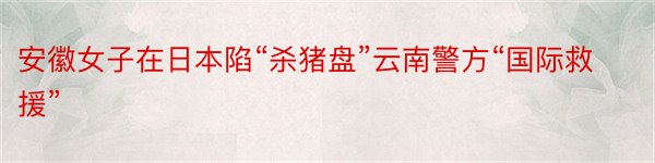 安徽女子在日本陷“杀猪盘”云南警方“国际救援”