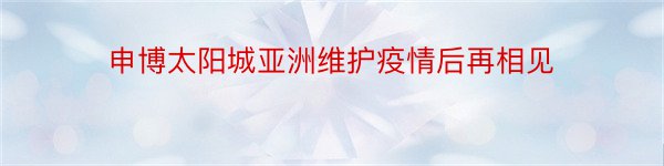 申博太阳城亚洲维护疫情后再相见