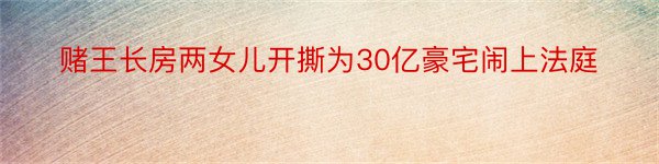 赌王长房两女儿开撕为30亿豪宅闹上法庭